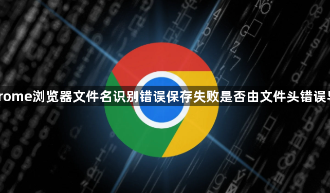 Chrome浏览器文件名识别错误保存失败是否由文件头错误导致1