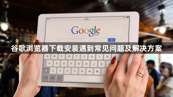 谷歌浏览器下载安装遇到常见问题及解决方案1